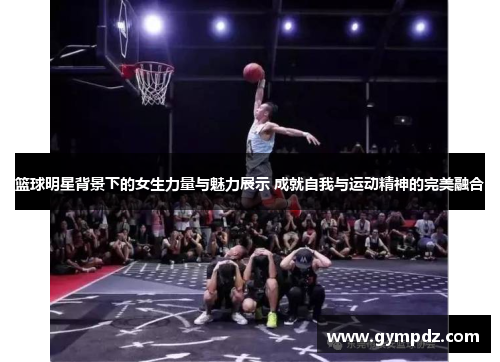 篮球明星背景下的女生力量与魅力展示 成就自我与运动精神的完美融合