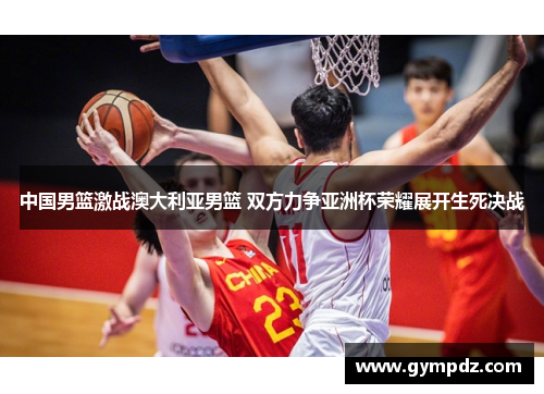中国男篮激战澳大利亚男篮 双方力争亚洲杯荣耀展开生死决战